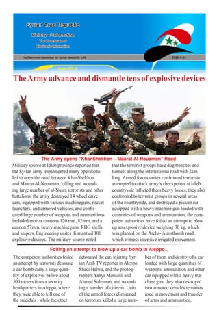 The Electronic Newsletter for Syrian News NO0 )84( 2013/4/15
Syrian Arab Republic
Ministry of Information
The Directorate of
Electronic Information
Page NO.1
TheArmy advance and dismantle tens of explosive devices
Military source at Idleb province reported that
the Syrian army implemented many operations
led to open the road between KhanShekhon
and Maarat Al-Nouaman, killing and wound-
ing large number of al-Nusra terrorists and other
battalions, the army destroyed 14 wheel drive
cars, equipped with various machineguns, rocket
launchers, and armored vehicles, and confis-
cated large number of weapons and ammunitions
included mortar cannons 120 mm, 82mm, and a
cannon 57mm, heavy machineguns, RBG shells
and snipers. Engineering unites dismantled 100
explosive devices. The military source noted
The competent authorities foiled
an attempt by terrorists detonate
a car bomb carry a large quan-
tity of explosives before about
500 meters from a security
headquarters in Aleppo, where
they were able to kill one of
the suicidals , while the other
that the terrorist groups have dug trenches and
tunnels along the international road with 2km
long. Armed forces unites confronted terrorists
attempted to attack army’s checkpoints at Idleb
countryside inflicted them heavy losses, they also
confronted to terrorist groups in several areas
of the countryside, and destroyed a pickup car
equipped with a heavy machine gun loaded with
quantities of weapons and ammunition, the com-
petent authorities have foiled an attempt to blow
up an explosive device weighing 30 kg, which
was planted on the Areha- Almsthomh road,
which witness intensive irrigated movement.
detonated the car, injuring Syr-
ian Arab TV reporter in Aleppo
Shadi Helwa, and the photog-
raphers Yahya Mouselli and
Ahmed Suleiman, and wound-
ing a number of citizens. Units
of the armed forces eliminated
on terrorists killed a large num-
The Army opens “KhanShekhon – Maarat Al-Nouaman” Road
Foiling an attempt to blow up a car bomb in Aleppo...
ber of them and destroyed a car
loaded with large quantities of
weapons, ammunition and other
car equipped with a heavy ma-
chine gun, they also destroyed
two armored vehicles terrorists
used in movement and transfer
of arms and ammunition.
 