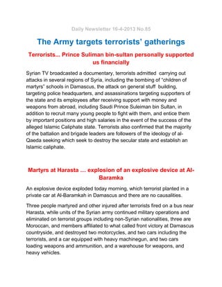 Daily Newsletter 16-4-2013 No.85
The Army targets terrorists’ gatherings
Terrorists... Prince Suliman bin-sultan personally supported
us financially
Syrian TV broadcasted a documentary, terrorists admitted carrying out
attacks in several regions of Syria, including the bombing of “children of
martyrs” schools in Damascus, the attack on general stuff building,
targeting police headquarters, and assassinations targeting supporters of
the state and its employees after receiving support with money and
weapons from abroad, including Saudi Prince Suleiman bin Sultan, in
addition to recruit many young people to fight with them, and entice them
by important positions and high salaries in the event of the success of the
alleged Islamic Caliphate state. Terrorists also confirmed that the majority
of the battalion and brigade leaders are followers of the ideology of al-
Qaeda seeking which seek to destroy the secular state and establish an
Islamic caliphate.
Martyrs at Harasta … explosion of an explosive device at Al-
Baramka
An explosive device exploded today morning, which terrorist planted in a
private car at Al-Baramkah in Damascus and there are no causalities.
Three people martyred and other injured after terrorists fired on a bus near
Harasta, while units of the Syrian army continued military operations and
eliminated on terrorist groups including non-Syrian nationalities, three are
Moroccan, and members affiliated to what called front victory at Damascus
countryside, and destroyed two motorcycles, and two cars including the
terrorists, and a car equipped with heavy machinegun, and two cars
loading weapons and ammunition, and a warehouse for weapons, and
heavy vehicles.
 