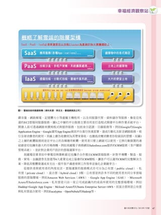 幸福經濟觀察站
47臺大校友雙月刊／2013年7月號
碟容量、網路頻寬、記憶體大小等虛擬主機租用，以及伺服器代管、資料儲存等服務，像是亞馬
遜的EC2雲端伺服器服務。圖1之中層的平台服務主要功用是打造程式開發平台與作業系統平台，
開發人員可透過網路來撰寫程式與提供服務，包括身分認證、目錄服務等，例如Google的Google
Application Engine。Google運用App Engine資訊平台進行快速部署，達成行動化及影音網路服務，吸
引全球消費者的使用，其線上廣告收費則為其帶來營收，也徹底改變消費者存取資訊的習慣。而圖1
之上層的軟體服務則是在平台上的各類應用軟體，使用者只要上網就可以使用，它與行動裝置的連
結最密切也擁有最大的市場商機，例如美國電子商務網站Salesforce.com提供的CRM服務（客戶關係
管理系統），是針對企業用戶設計的雲端運算平台。
我國電信業者如中華電信與微軟最近也攜手合作推出CRM雲端服務，針對半導體、製造、服
務、貿易、金融證券及旅遊等6大產業完成公協會的CRM樣板，讓客戶可以運用CRM的完整解決方
案，降低其整體營運成本支出，提升客戶滿意度與工作效率並強化企業競爭力。
從提供者與使用者的角度而言，雲端運算的服務模式亦可分為公有雲（public cloud）、私
有雲（private cloud）、混合雲（hybrid cloud）3類。公有雲是供許多不同的使用者共同分享雲端
服務的雲端環境，例如Amazon Web Services（AWS）、Google App Engine（GAE）、Microsoft
Azure和Salesforce.com。私有雲是只由一家公司或組織內的成員所使用的完整雲端環境，例如
Haddop+Google App Engine、Mcloud+Azure和Ubuntu Enterprise Server+AWS。而混合雲則是公有雲
與私有雲混合使用，例如Eucalyptus、OpenNebula和Hadoop等。
圖1：雲端技術的階層架構（資料來源：李志文，優福網資訊公司）
 