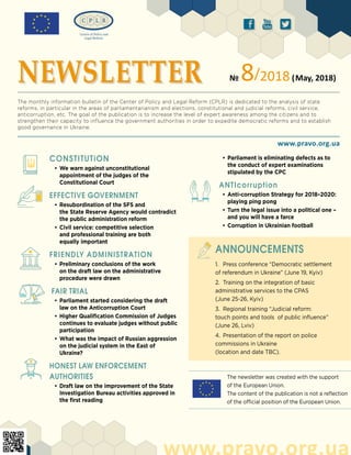 The newsletter was created with the support
of the European Union.
The content of the publication is not a reflection
of the official position of the European Union.
ä ð å
CONSTITUTiON
•	We warn against unconstitutional
appointment of the judges of the
Constitutional Court
EFFECTIVE GOVERNMENT
•	Resubordination of the SFS and
the State Reserve Agency would contradict
the public administration reform
•	Civil service: competitive selection
and professional training are both
equally important
FRIENDLY ADMINISTRATION
•	Preliminary conclusions of the work
on the draft law on the administrative
procedure were drawn
FAIR TRIAL
•	Parliament started considering the draft
law on the Anticorruption Court
•	Higher Qualification Commission of Judges
continues to evaluate judges without public
participation
•	What was the impact of Russian aggression
on the judicial system in the East of
Ukraine?
HONEST LAW ENFORCEMENT
AUTHORITIES
•	Draft law on the improvement of the State
Investigation Bureau activities approved in
the first reading
www.pravo.org.ua
www.pravo.org.ua
NEWSLETTER № 8/2018(May, 2018)
The monthly information bulletin of the Center of Policy and Legal Reform (CPLR) is dedicated to the analysis of state
reforms, in particular in the areas of parliamentarianism and elections, constitutional and judicial reforms, civil service,
anticorruption, etc. The goal of the publication is to increase the level of expert awareness among the citizens and to
strengthen their capacity to influence the government authorities in order to expedite democratic reforms and to establish
good governance in Ukraine.
1.	 Press conference “Democratic settlement
of referendum in Ukraine” (June 19, Kyiv)
2.	 Training on the integration of basic
administrative services to the CPAS
(June 25-26, Kyiv)
3.	 Regional training “Judicial reform:
touch points and tools of public influence”
(June 26, Lviv)
4.	 Presentation of the report on police
commissions in Ukraine
(location and date TBC).
ANNOUNCEMENTS
•	Parliament is eliminating defects as to
the conduct of expert examinations
stipulated by the CPC
ANTIcorruption
•	Anti-corruption Strategy for 2018–2020:
playing ping pong
•	Turn the legal issue into a political one –
and you will have a farce
•	Corruption in Ukrainian football
 