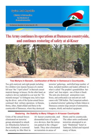 The Electronic Newsletter for Syrian News NO0 )92( 2013/4/23
Syrian Arab Republic
Ministry of Information
The Directorate of
Electronic Information
Page NO.1
TheArmycontinuesitsoperationsatDamascuscountryside,
and continues restoring of safety at al-Ksser
Two girls martyred, and eight people including
five children were injured, because of a mortar
fell near “the 7 April school” in Barzzeh caused
material damage in houses. On the other hand, an
explosive device exploded in a car near the “Al-
mustafa mosque” in Alshagour area, led to injur-
ing the driver. units of the Syrian armed forces
continued their military operations in Harasta,
Doma, Jober, Jidadt alfadel and Daria in the
countryside of Damascus, where they destroyed
Units of the armed forces
eliminated on terrorist
group attempted to attack
on Alhashemia School in
Joret Alshaiah, it restored
the security to Abo Hori in
terrorists’ gatherings, and killed large number of
them, included members and leaders affiliated to
what is called “The prophet’s grandchildren bat-
talion” and four snipers one of them is Saudi.
The units also destroyed ammunition ware-
house, and confiscated a car and anti-air craft
canon with 7200 bullets. The Competent authori-
ty attacked terrorists’ gathering in Rukn Aldeen in
Damascus contains large amount of ammunition,
weapons, shield, and medical equipment.
Al- kasser countryside, and
dismantled tens of explo-
sive devices, that the terror-
ists putted in the villages’
lands. They also eliminated
on terrorists in areas of
Two Martyrs in Barzzeh… Confiscation of Mortar in Damascus’s Countryside…
Restoring the Stability to Many Villages in Al-kasser Countryside
Homs and its countryside.
The other units confronted
terrorists attempted to at-
tack “Dedimian” hotel in
Tadmour, killed and injured
many of them.
 