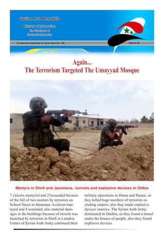 The Electronic Newsletter for Syrian News NO0 )94( 2013/4/25
Syrian Arab Republic
Ministry of Information
The Directorate of
Electronic Information
Page NO.1
Again...
The Terrorism Targeted The Umayyad Mosque
7 citizens martyred and 25wounded because
of the fall of two mortars by terrorists on
School Street in Jaramana. A citizen mar-
tyred and 4 wounded, also material dam-
ages in the buildings because of missile was
launched by terrorists in Slinfi in Lattakia.
Unites of Syrian Arab Army continued their
military operations in Doma and Harast, so
they killed huge numbers of terrorists in-
cluding snipers; also they made explosive
devices inactive. The Syrian Arab Army
dominated in Otaibia, so they found a tunnel
under the houses of people, also they found
explosive devices.
Martyrs in Slinfi and Jaramana… tunnels and explosive devices in Otibia
 