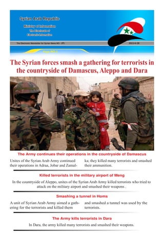 The Electronic Newsletter for Syrian News NO0 )97( 2013/4/28
Syrian Arab Republic
Ministry of Information
The Directorate of
Electronic Information
Page NO.1
The Syrian forces smash a gathering for terrorists in
the countryside of Damascus, Aleppo and Dara
In the countryside of Aleppo, unites of the Syrian Arab Army killed terrorists who tried to
attack on the military airport and smashed their weapons .
In Dara, the army killed many terrorists and smashed their weapons.
A unit of Syrian Arab Army aimed a gath-
ering for the terrorists and killed them
Unites of the Syrian Arab Army continued
their operations in Adraa, Jobar and Zamal-
and smashed a tunnel was used by the
terrorists.
ka; they killed many terrorists and smashed
their ammunition.
Killed terrorists in the military airport of Meng
The Army kills terrorists in Dara
Smashing a tunnel in Homs
The Army continues their operations in the countryside of Damascus
 