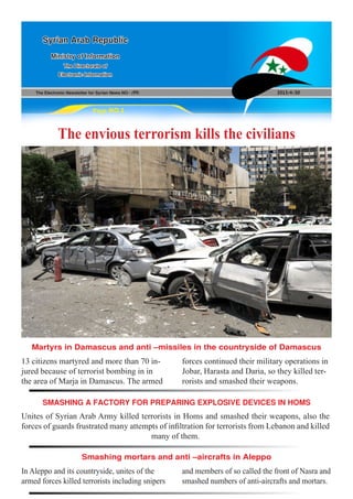 The Electronic Newsletter for Syrian News NO0 )99( 2013/4/30
Syrian Arab Republic
Ministry of Information
The Directorate of
Electronic Information
Page NO.1
The envious terrorism kills the civilians
Unites of Syrian Arab Army killed terrorists in Homs and smashed their weapons, also the
forces of guards frustrated many attempts of infiltration for terrorists from Lebanon and killed
many of them.
In Aleppo and its countryside, unites of the
armed forces killed terrorists including snipers
13 citizens martyred and more than 70 in-
jured because of terrorist bombing in in
the area of Marja in Damascus. The armed
and members of so called the front of Nasra and
smashed numbers of anti-aircrafts and mortars.
forces continued their military operations in
Jobar, Harasta and Daria, so they killed ter-
rorists and smashed their weapons.
SMASHING A FACTORY FOR PREPARING EXPLOSIVE DEVICES IN HOMS
Smashing mortars and anti –aircrafts in Aleppo
Martyrs in Damascus and anti –missiles in the countryside of Damascus
 