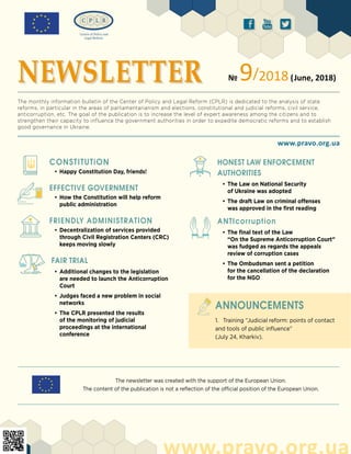 The newsletter was created with the support of the European Union.
The content of the publication is not a reflection of the official position of the European Union.
ä ð å
CONSTITUTiON
•	Happy Constitution Day, friends!
EFFECTIVE GOVERNMENT
•	How the Constitution will help reform
public administration
FRIENDLY ADMINISTRATION
•	Decentralization of services provided
through Civil Registration Centers (CRC)
keeps moving slowly
FAIR TRIAL
•	Additional changes to the legislation
are needed to launch the Anticorruption
Court
•	Judges faced a new problem in social
networks
•	The CPLR presented the results
of the monitoring of judicial
proceedings at the international
conference
www.pravo.org.ua
www.pravo.org.ua
NEWSLETTER № 9/2018(June, 2018)
The monthly information bulletin of the Center of Policy and Legal Reform (CPLR) is dedicated to the analysis of state
reforms, in particular in the areas of parliamentarianism and elections, constitutional and judicial reforms, civil service,
anticorruption, etc. The goal of the publication is to increase the level of expert awareness among the citizens and to
strengthen their capacity to influence the government authorities in order to expedite democratic reforms and to establish
good governance in Ukraine.
1.	 Training “Judicial reform: points of contact
and tools of public influence”
(July 24, Kharkiv).
ANNOUNCEMENTS
HONEST LAW ENFORCEMENT
AUTHORITIES
•	The Law on National Security
of Ukraine was adopted
•	The draft Law on criminal offenses
was approved in the first reading
ANTIcorruption
•	The final text of the Law
“On the Supreme Anticorruption Court”
was fudged as regards the appeals
review of corruption cases
•	The Ombudsman sent a petition
for the cancellation of the declaration
for the NGO
 
