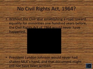 No Civil Rights Act, 1964? Without the Civil War establishing a road toward equality for minorities one hundred years before, the Civil Rights Act of 1964 would never have happened. President Lyndon Johnson would never had shaken MLK’s hand, and that document might still not have been written. 