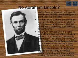 Well, of course, we would still have Mr. Lincoln, but not the Lincoln sitting on a giant chair in our Capitol. Without a Civil War, Mr. Lincoln would not have had the situation in which to truly demonstrate his moral, political and spiritual superiority over the era’s largest figures. We would not have Lincoln’s heart-wrenching letters to mothers of fallen soldiers, his stressed and melancholy photographs, his unifying speeches…we would not have The Gettysburg Address – considered one of the single most important documents every written. In short, Abraham Lincoln might have slipped into obscurity, becoming another peacetime president without much to show for his tenure in office. No Abraham Lincoln? 