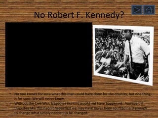 No Robert F. Kennedy? No one knows for sure what this man could have done for the country, but one thing is for sure: We will never know. Without the Civil War, tragedies like this would not have happened…however, if tragedies like this hadn’t happened we may have never been spurred hard enough to change what simply needed to be changed. 