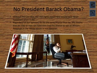 No President Barack Obama? Without the Civil War, the civil rights movement would have never happened when it did. Regardless of our opinions on his job performance thus far, this means that we may or may not have ever had the chance to see an African-American in the White House in our lifetimes. 
