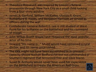 Theodore Roosevelt was inspired by Lincoln’s funeral procession through New York City as a small child looking from a four-story window. James A. Garfield, William McKinley, Ulysses S. Grant, Rutherford B. Hayes, and Benjamin Harrison all served as officers during the war. Confederate General Robert E. Lee is still studied at West Point for his brilliance on the battlefield and his command of troops. John Wilkes Booth would have remained the most popular actor of his time. Howard “His name is…” Mudd would have remained a rural doctor, and his name untarnished. The KKK might not have been established in its present capacity should Nathan Bedford Forrest not commanded a Southern regiment that terrorized free and slave blacks. Susan B. Anthony would never have used her experience on the battlefield to create the American Red Cross. 