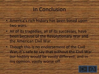 In Conclusion America’s rich history has been based upon two wars. All of its tragedies, all of its successes, have been because of the Revolutionary War and the American Civil War. Though this is no endorsement of the Civil War, it’s safe to say that without the Civil War our history would be vastly different, and in my opinion, vastly worse off. 
