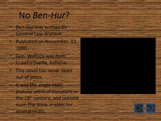 No  Ben-Hur ? Ben-Hur  was written by General Lew Wallace. Published on November, 12, 1880. Gen. Wallace was from Crawfordsville, Indiana. This novel has never been out of press. It was the single most popular work of literature in the 19 th  century, and outsold even The Bible in sales for several years. 