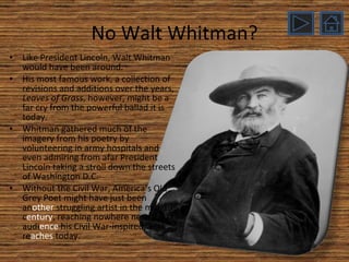 No Walt Whitman? Like President Lincoln, Walt Whitman would have been around. His most famous work, a collection of revisions and additions over the years,  Leaves of Grass , however, might be a far cry from the powerful ballad it is today. Whitman gathered much of the imagery from his poetry by volunteering in army hospitals and even admiring from afar President Lincoln taking a stroll down the streets of Washington D.C. Without the Civil War, America’s Old Grey Poet might have just been an other  struggling artist in the mid-19 th  c entury , reaching nowhere near the audi ence  his Civil War-inspired work re aches  today. 