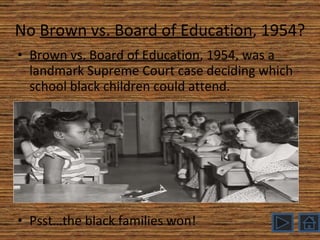 No  Brown vs. Board of Education , 1954? Brown vs. Board of Education , 1954, was a landmark Supreme Court case deciding which school black children could attend. Psst…the black families won! 