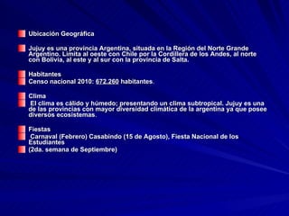 Ubicación Geográfica  Jujuy es una provincia Argentina, situada en la Región del Norte Grande Argentino. Limita al oeste con Chile por la Cordillera de los Andes, al norte con Bolivia, al este y al sur con la provincia de Salta.  Habitantes Censo nacional 2010:  672.260  habitantes . Clima El clima es cálido y húmedo; presentando un clima subtropical. Jujuy es una de las provincias con mayor diversidad climática de la argentina ya que posee diversos ecosistemas . Fiestas Carnaval (Febrero) Casabindo (15 de Agosto), Fiesta Nacional de los Estudiantes  (2da. semana de Septiembre) 