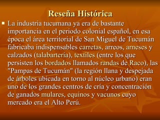 Reseña Histórica La industria tucumana ya era de bastante importancia en el periodo colonial español, en esa época el área territorial de San Miguel de Tucumán fabricaba indispensables  carretas , arreos,  arneses  y calzados ( talabartería ),  textiles  (entre los que persisten los  bordados  llamados  randas  de  Raco ), las "Pampas de Tucumán" (la región llana y despejada de árboles ubicada en torno al núcleo urbano) eran uno de los grandes centros de cría y concentración de ganados  mulares ,  equinos  y  vacunos  cuyo mercado era el Alto Perú.  