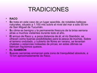 TRADICIONES RACO S e trata en este caso de un lugar apacible, de notables bellezas naturales, situado a 1.100 mts sobre el nivel del mar a sólo 55 km de San Miguel de Tucumán. S u clima es benigno y la permanente frescura de la brisa serrana atrae a muchos visitantes durante todo el año. E l arroyo de Raco y, a poca distancia de él, el río Siambón, se ofrecen como buenas posibilidades para la pesca de truchas. Sobre el terreno ondulado, y cubierto de flores en verano, se levantan chaletes y estancias rodeadas de pircas; en estas últimas se fabrican riquísimos quesos. EL SIAMBÓN   S uaves serranías enmarcan esta zona de tranquilidad absoluta, a 10 km aproximadamente de Raco. 
