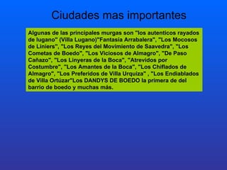 Algunas de las principales murgas son "los autenticos rayados de lugano" (Villa Lugano)"Fantasía Arrabalera", "Los Mocosos de Liniers", "Los Reyes del Movimiento de Saavedra", "Los Cometas de Boedo", "Los Viciosos de Almagro", "De Paso Cañazo", "Los Linyeras de la Boca", "Atrevidos por Costumbre", "Los Amantes de la Boca", "Los Chiflados de Almagro", "Los Preferidos de Villa Urquiza" , "Los Endiablados de Villa Ortúzar"Los DANDYS DE BOEDO la primera de del barrio de boedo y muchas más.  Ciudades mas importantes 