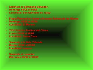 Serenata al Santísimo Salvador. Domingo 05/08 al 06/08 Localidad: San Salvador de Jujuy   Fiesta Patronal en honor a Nuestra Señora de las Nieves Domingo 05/08 al 05/08 Localidad: El Moreno   XXVI Edición Festival del Citrus Lunes 06/08 al 06/08 Localidad: Santa Clara   Serenata a la Niña Yolanda Martes 07/08 al 07/08 Localidad: Lozano   Serenata al Lapacho Miércoles 08/08 al 08/08 