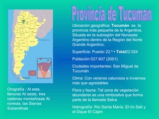 Provincia de Tucuman Ubicación geográfica:  Tucumán   es  la provincia más pequeña de la Argentina. Situada en la subregión del Noroeste Argentino dentro de la Región del Norte Grande Argentino,  Superficie: Puesto 22.º  • Total 22.524  Población:527.607 (2001) Ciudades importantes: San Miguel de Tucumán Clima: Con veranos calurosos e inviernos más que agradables Flora y fauna: Tal zona de vegetación abundante es una nimbosilva que forma parte de la llamada Selva   Hidrografía: Río Santa María. El río Salí y el Dique El Cajón  Orografía : Al este, llanuras Al oeste, tres cadenas montañosas Al noreste, las Sierras  Subandinas   