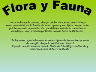 Horco molle o palo barroso, el nogal criollo, de nueces comestibles, y numerosas mirtáceas la familia de los arrayanes y eucaliptus como el mato, guil, horco-mato, alpa-mato, etc. que definen, cuando se presentan en abundancia, una formación particular llamada Selva de Mirtáceas . En las zonas bajas hallaremos especies típicas de los ambientes secos de la región chaqueña semiárida occidental. Ejemplo de esto son aves como la Chuña de Patas Rojas, la Charata y mamíferos como el Zorro de Monte .  Flora y Fauna 