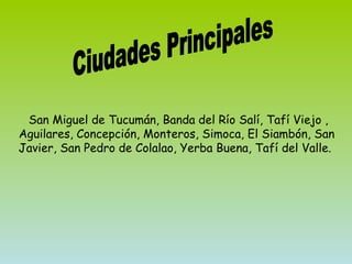 San Miguel de Tucumán, Banda del Río Salí, Tafí Viejo , Aguilares, Concepción, Monteros, Simoca, El Siambón, San Javier, San Pedro de Colalao, Yerba Buena, Tafí del Valle.  Ciudades Principales 
