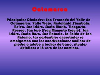 Catamarca Principales Ciudades: San Fernando del Valle de Catamarca, Valle Viejo, Andalgalá,Fiambalá, Belén, San Isidro, Santa María, Tinogasta, Recreo, San José (Fray Mamerto Esquiú), San Isidro, Santa Rosa, San Antonio, La Falda de San Antonio. Las costumbres ancestrales se amalgaman con las construcciones andinas de piedra o adobe y techos de barro, rituales deícticos a la vera de los caminos.  