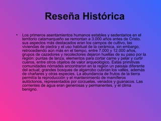 Los primeros asentamientos humanos estables y sedentarios en el territorio catamarqueño se remontan a 3.000 años antes de Cristo. sus aspectos más destacados eran los campos de cultivo, las viviendas de piedra y el uso habitual de la cerámica, sin embargo, retrocediendo aún más en el tiempo, entre 7.000 y 12.000 años, grupos de cazadores y recolectores dejaron huellas de su paso por la región: puntas de lanza, elementos para cortar carne y pelar y curtir cueros, entre otros objetos de valor arqueológico. Estas primitivas comunidades nómades encontraron en la región un paisaje diferente del actual; grandes bosques de algarrobo cubrían los valles, además de chañares y otras especies. La abundancia de frutos de la tierra permitía la reproducción y el mantenimiento de mamíferos autóctonos, representados por corzuelas, venados y guanacos. Las corrientes de agua eran generosas y permanentes, y el clima benigno.  Reseña Histórica 