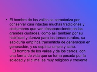 El hombre de los valles se caracteriza por conservar casi intactas muchas tradiciones y costumbres que van desapareciendo en las grandes ciudades, como así también por su habilidad y dureza para las tareas rurales, su sabiduría empírica transmitida de generación en generación, y su espíritu simple y sano.    El hombre de los valles y de los cerros, con una forma de vida que se torna pesada por la soledad y el clima, es muy religioso y creyente.  