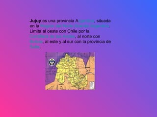 Jujuy  es una provincia A rgentina , situada en la  Región del Norte Grande Argentino . Limita al oeste con Chile por la  Cordillera de los Andes , al norte con  Bolivia , al este y al sur con la provincia de  Salta .  