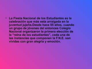 La Fiesta Nacional de los Estudiantes es la celebración que más esta arraigada en la juventud jujeña.Desde hace 55 años, cuando un grupo de jóvenes del entonces Colegio Nacional organizaron la primera elección de la “reina de los estudiantes”, cada una de las instancias que componen la F.N.E. son vividas con gran alegría y emoción.   