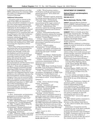 52694 Federal Register / Vol. 77, No. 169 / Thursday, August 30, 2012 / Notices
(called Recommendations) and other
OIML publications for comment. NIST
also leads U.S. delegations to OIML
Technical Meetings.
Additional Information
All parties with an interest in the
work of the OIML are requested to
review and submit comments on any or
all of the 24 Recommendations and
Documents that will be presented for
ratification by the Conference. All
submitted comments will be reviewed
and considered by NIST staff in the
development of U.S. positions that will
be put forward at the 14th Conference
of OIML. Within two weeks of the
comment submission deadline
established in the DATES section above,
all parties that submit comments will be
provided with feedback from NIST staff
concerning the disposition of their
comments.
Each of the 24 Recommendations and
Documents that will be presented for
ratification by the Conference has
already gone through a multi-year
development and review-process
involving technical experts and legal
metrology experts from the United
States and around the world.
Ratification by the Conference is the
final step in this process. The
Recommendations and Documents have
been divided into two categories—
Category 1: those already approved by
the International Committee of Legal
Metrology (CIML) between 2009 and
2011, and Category 2: those that are
expected to be submitted directly to the
Conference for ratification. Because the
Recommendations and Documents in
Category 2 have not yet received CIML
approval, comments received on these
Recommendations and Documents are
of additional importance to NIST staff.
The 24 Recommendations and
Documents and the OIML-member
nations holding the secretariat
responsible for their development are
listed below:
Category 1
• R14, ‘‘Polarimetric saccharimeters
graduated in accordance with the
ICUMSA International Sugar Scale’’
(Russian Federation);
• R35, ‘‘Material Measures of Length
for General Use’’ (United Kingdom);
• R48, ‘‘Tungsten ribbon lamps for
the calibration of radiation
thermometers’’ (Russian Federation);
• R75, ‘‘Heat meters’’ (Germany);
• R80, ‘‘Road and rail tankers with
level gauging’’ (Germany);
• R84, ‘‘Platinum, copper, and nickel
resistance thermometers (for industrial
and commercial use)’’ (Russian
Federation);
• R92, ‘‘Wood moisture meters—
Verification methods and equipment:
general provisions’’ (P.R. China and
United States);
• R120, ‘‘Standard capacity measures
for testing measuring systems for liquids
other than water’’ (Switzerland);
• R124, ‘‘Refractometers for the
measurement of the sugar content of
grape musts’’ (Russian Federation);
• R127, ‘‘Radiochromic film
dosimetry system for ionizing radiation
processing of materials and Products’’
(United States);
• R131, ‘‘Polymethylmethacrylate
(PMMA) dosimetry systems for ionizing
radiation processing of materials and
products’’ (United States);
• R132, ‘‘Alanine EPR dosimetry
systems for ionizing radiation
processing of materials and products’’
(United States);
• R133, ‘‘Liquid-in-glass
thermometers’’ (United States);
• R134, ‘‘Automatic instruments for
weighing road vehicles in motion and
measuring axle loads’’ (United
Kingdom);
• R137, ‘‘Gas Meters’’ (Netherlands);
• Amendment to R138, ‘‘Vessels for
commercial transactions’’ (Japan);
• R143, ‘‘Instruments for the
continuous measurement of SO2 in
stationary source emissions’’
(Netherlands);
• B3, ‘‘OIML Basic Certificate System
for OIML Type Evaluation of Measuring
Instruments’’ (United States);
• B10, ‘‘Framework for a Mutual
Acceptance Arrangement on OIML Type
Evaluations’’ (United States); and
• D16, ‘‘Principles of assurance of
metrological control’’ (Czech Republic).
Category 2
• R46. ‘‘Active electrical energy
meters’’ (Australia);
• R106, ‘‘Automatic rail-
weighbridges’’ (United Kingdom);
• R126, ‘‘Evidential Breath
Analyzers’’ (France); and
• D1, ‘‘Considerations for a law on
metrology’’ (United States).
Parties with an expressed interest in
particular topics may obtain copies of
the OIML Conference technical agenda,
including copies of the
Recommendations to be ratified, from
the OIML International Conference Web
site at http://bucharest.oiml.org, at the
OIML Web site at www.oiml.org, or from
the NIST International Legal Metrology
Program.
Dated: August 24, 2012.
Willie E. May,
Associate Director for Laboratory Programs.
[FR Doc. 2012–21460 Filed 8–29–12; 8:45 am]
BILLING CODE 3510–13–P
DEPARTMENT OF COMMERCE
National Oceanic and Atmospheric
Administration
RIN 0648–XC137
Marine Mammals; File No. 17324
AGENCY: National Marine Fisheries
Service (NMFS), National Oceanic and
Atmospheric Administration (NOAA),
Commerce.
ACTION: Notice; receipt of application.
SUMMARY: Notice is hereby given that
the Georgia Aquarium Inc., 225 Baker
Street, Atlanta, GA 30313, has applied
in due form for a permit to import
eighteen (18) beluga whales
(Delphinapterus leucas) for public
display purposes.
DATES: Written, telefaxed, or electronic
comments must be received on or before
October 29, 2012.
ADDRESSES: The application and related
documents are available for review
online at http://www.nmfs.noaa.gov/pr/
permits/georgia_aquarium_belugas.htm
or upon written request or by
appointment in the following offices:
Permits and Conservation Division,
Office of Protected Resources, NMFS,
1315 East-West Highway, Room
13705, Silver Spring, MD 20910;
phone (301)427–8401; fax (301)713–
0376; and
Southeast Region, NMFS, 263 13th
Avenue South, Saint Petersburg, FL
33701; phone (727)824–5312; fax
(727)824–5309.
You may submit comments on this
document, identified by NOAA–NMFS–
2012–0158, by any of the following
methods:
• Electronic Submission: Submit all
electronic public comments via the
Federal e-Rulemaking Portal
www.regulations.gov. To submit
comments via the e-Rulemaking Portal,
enter NOAA–NMFS–2012–0158 in the
keyword search. Locate the document
you wish to comment on from the
resulting list and click on the
‘‘Comment Now’’ icon on the right of
that line.
• Mail: Submit written comments to
Chief, Permits and Conservation
Division, at the address listed above.
• Fax: (301)713–0376; Attn: Jennifer
Skidmore.
Instructions: Comments must be
submitted by one of the above methods
to ensure that the comments are
received, documented, and considered
by NMFS. Comments sent by any other
method, to any other address or
individual, or received after the end of
the comment period, may not be
VerDate Mar<15>2010 17:07 Aug 29, 2012 Jkt 226001 PO 00000 Frm 00019 Fmt 4703 Sfmt 4703 E:FRFM30AUN1.SGM 30AUN1
mstockstillonDSK4VPTVN1PRODwithNOTICES
 