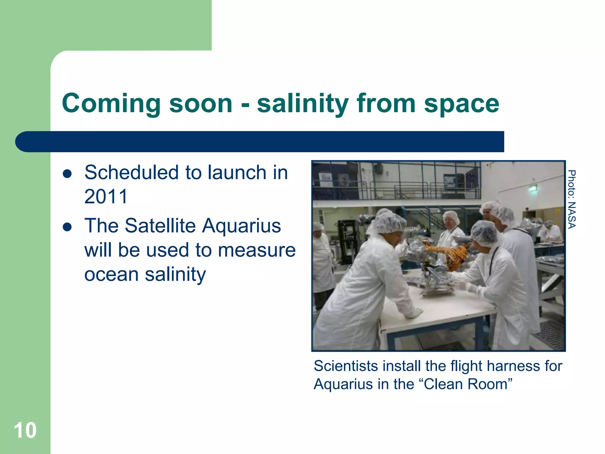 Coming soon - salinity from space
 Scheduled to launch in
2011
 The Satellite Aquarius
will be used to measure
ocean salinity
Scientists install the flight harness for
Aquarius in the “Clean Room”
Photo:
NASA
10
 