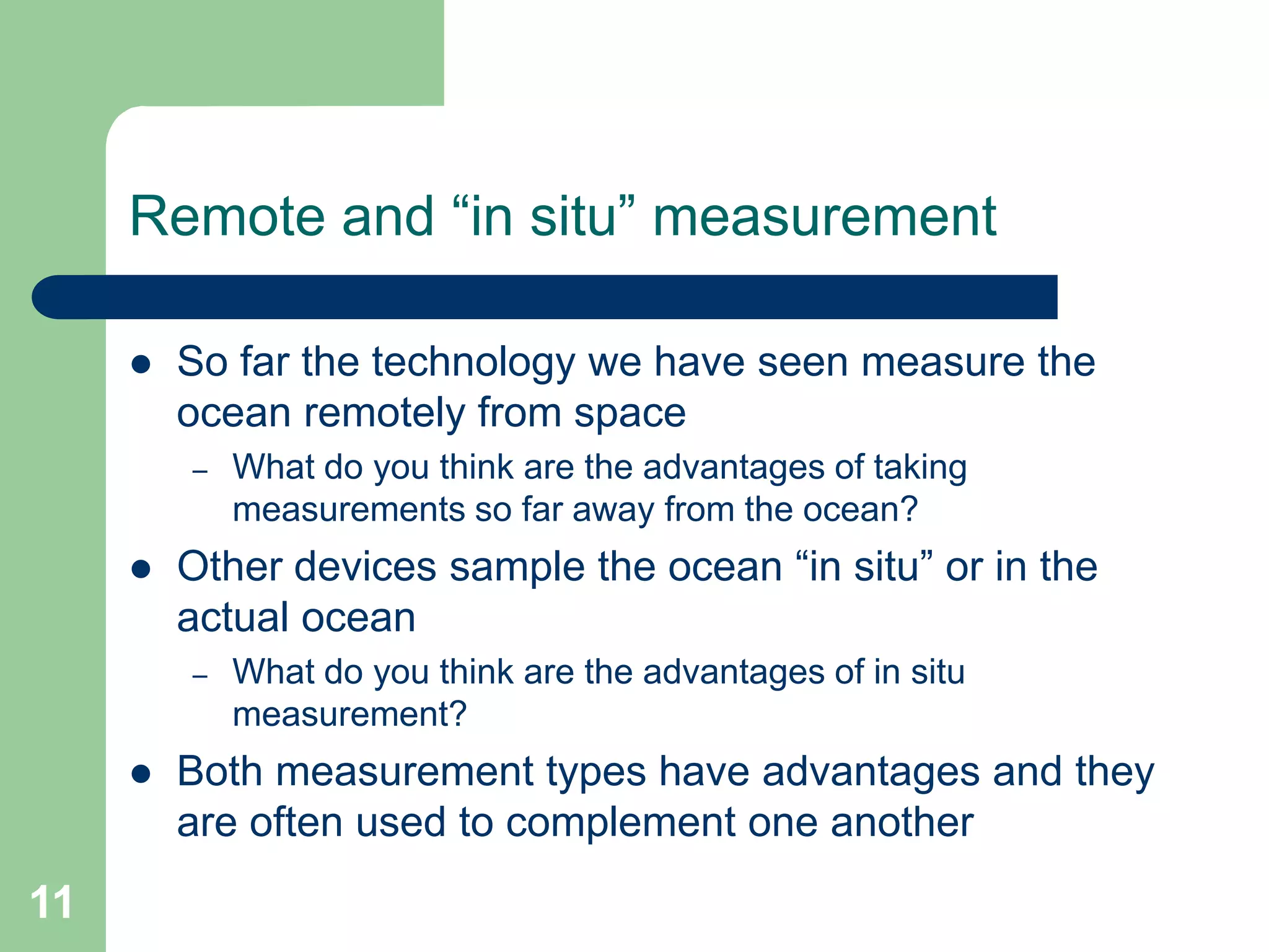 Remote and “in situ” measurement
 So far the technology we have seen measure the
ocean remotely from space
– What do you think are the advantages of taking
measurements so far away from the ocean?
 Other devices sample the ocean “in situ” or in the
actual ocean
– What do you think are the advantages of in situ
measurement?
 Both measurement types have advantages and they
are often used to complement one another
11
 