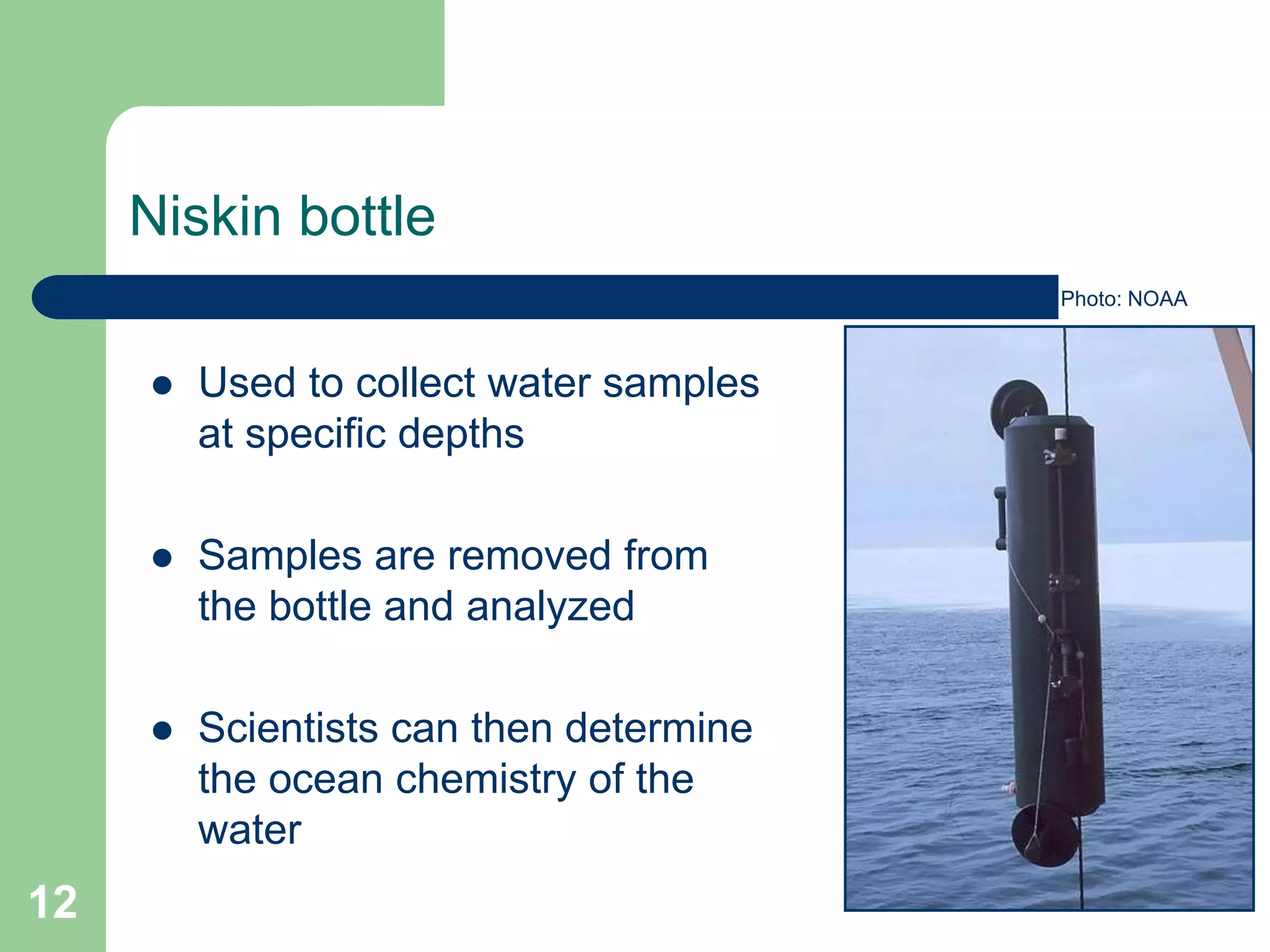 Niskin bottle
 Used to collect water samples
at specific depths
 Samples are removed from
the bottle and analyzed
 Scientists can then determine
the ocean chemistry of the
water
Photo: NOAA
12
 