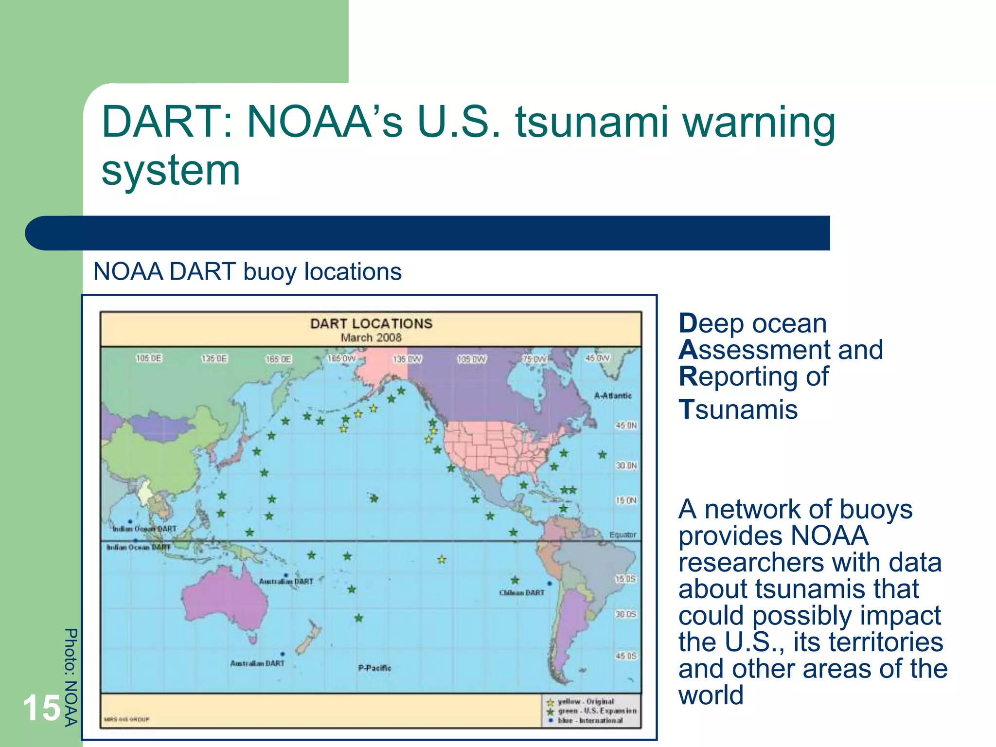 DART: NOAA’s U.S. tsunami warning
system
Deep ocean
Assessment and
Reporting of
Tsunamis
A network of buoys
provides NOAA
researchers with data
about tsunamis that
could possibly impact
the U.S., its territories
and other areas of the
world
NOAA DART buoy locations
Photo:
NOAA
15
 
