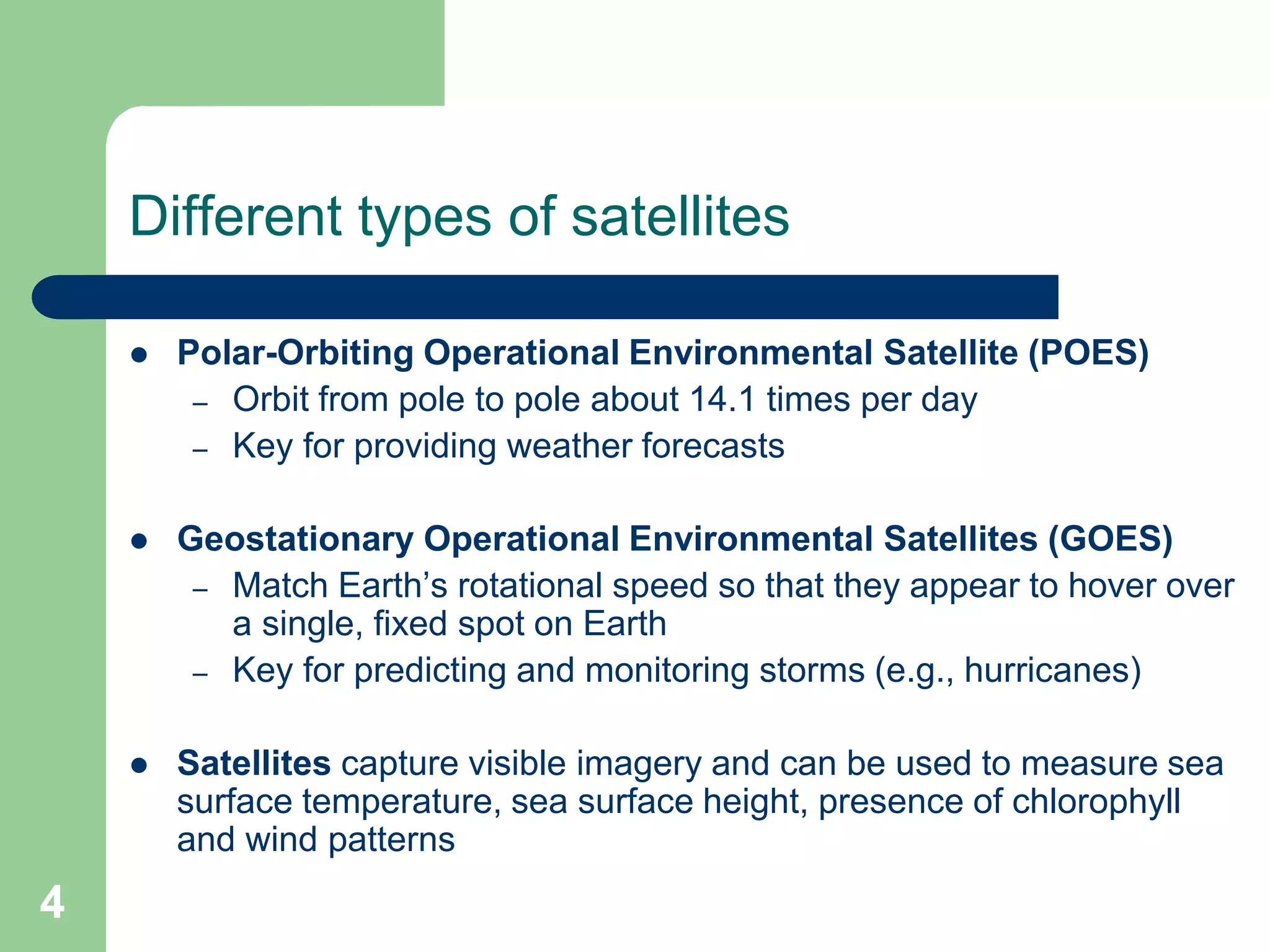 Different types of satellites
 Polar-Orbiting Operational Environmental Satellite (POES)
– Orbit from pole to pole about 14.1 times per day
– Key for providing weather forecasts
 Geostationary Operational Environmental Satellites (GOES)
– Match Earth’s rotational speed so that they appear to hover over
a single, fixed spot on Earth
– Key for predicting and monitoring storms (e.g., hurricanes)
 Satellites capture visible imagery and can be used to measure sea
surface temperature, sea surface height, presence of chlorophyll
and wind patterns
4
 