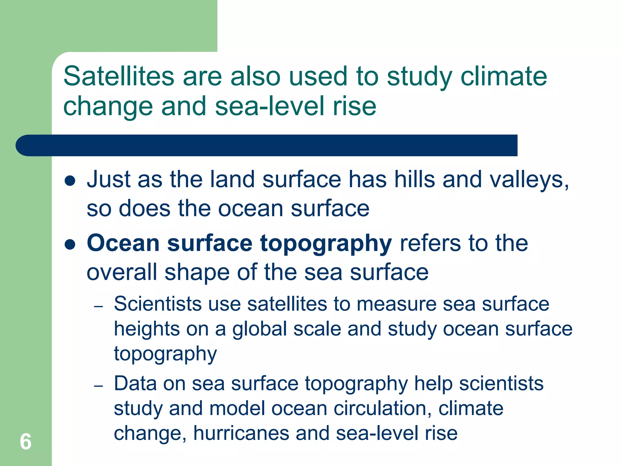 Satellites are also used to study climate
change and sea-level rise
 Just as the land surface has hills and valleys,
so does the ocean surface
 Ocean surface topography refers to the
overall shape of the sea surface
– Scientists use satellites to measure sea surface
heights on a global scale and study ocean surface
topography
– Data on sea surface topography help scientists
study and model ocean circulation, climate
change, hurricanes and sea-level rise
6
 