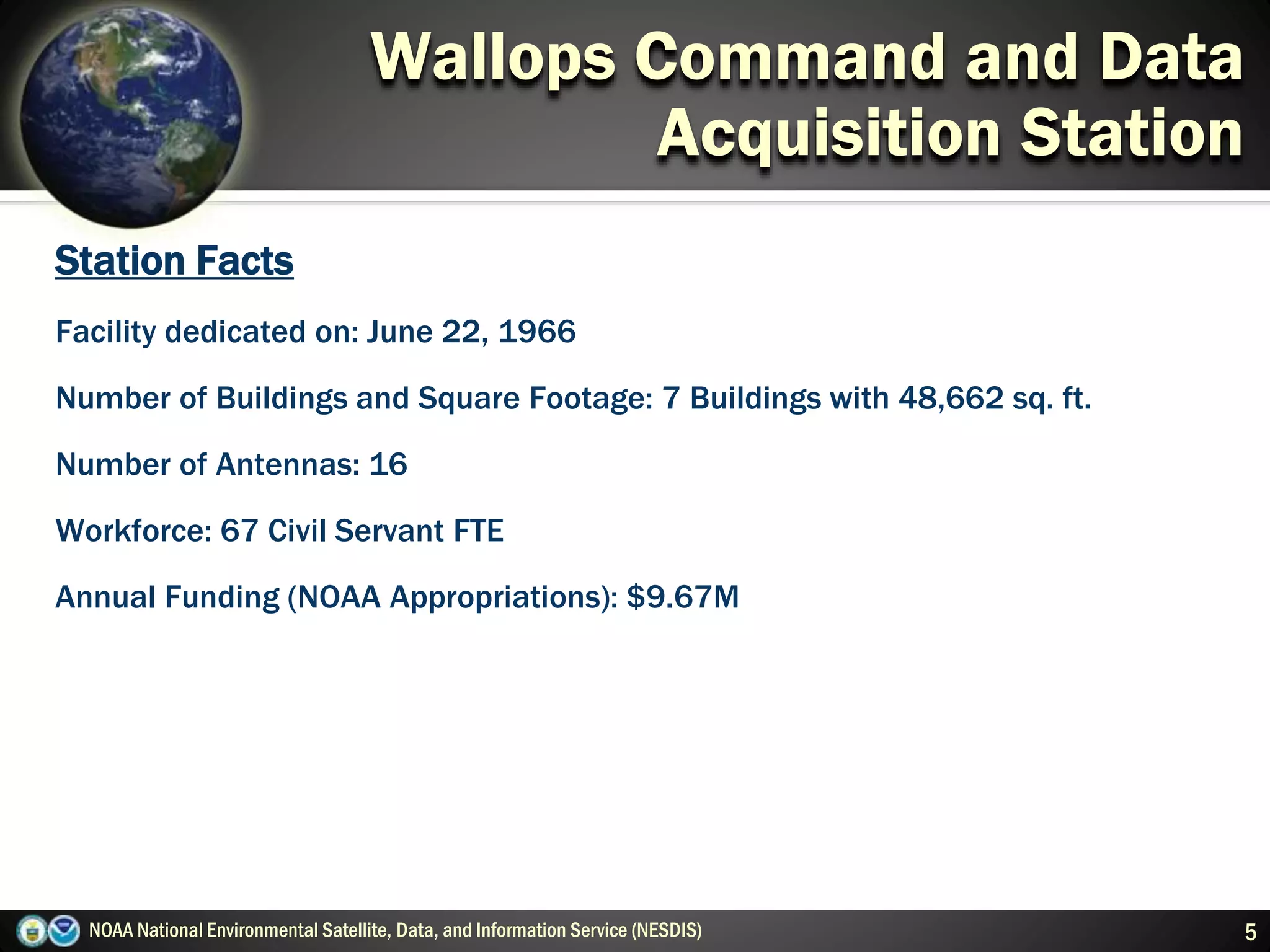 NOAA National Environmental Satellite, Data, and Information Service (NESDIS) 5
Wallops Command and Data
Acquisition Station
Station Facts
Facility dedicated on: June 22, 1966
Number of Buildings and Square Footage: 7 Buildings with 48,662 sq. ft.
Number of Antennas: 16
Workforce: 67 Civil Servant FTE
Annual Funding (NOAA Appropriations): $9.67M
 
