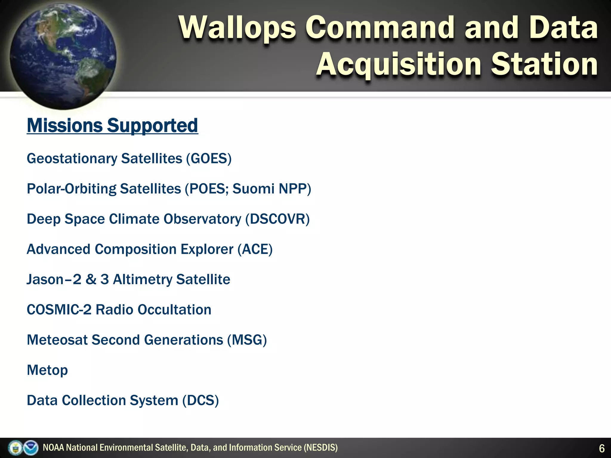 NOAA National Environmental Satellite, Data, and Information Service (NESDIS) 6
Wallops Command and Data
Acquisition Station
Missions Supported
Geostationary Satellites (GOES)
Polar-Orbiting Satellites (POES; Suomi NPP)
Deep Space Climate Observatory (DSCOVR)
Advanced Composition Explorer (ACE)
Jason–2 & 3 Altimetry Satellite
COSMIC-2 Radio Occultation
Meteosat Second Generations (MSG)
Metop
Data Collection System (DCS)
 