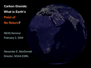 Carbon Dioxide: What is Earth’s  Point of   No Return ? SEAS Seminar February 2, 2009 Alexander E. MacDonald Director, NOAA ESRL 