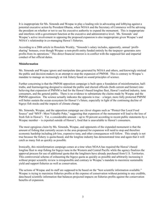 3
It is inappropriate for Ms. Simonds and Wespac to play a leading role in advocating and lobbying against a
potential executive action by President Obama, when NOAA and the Secretary of Commerce will be advising
the president on whether or not to use his executive authority to expand the monument. This is inappropriate
and interferes with a government function at the executive and administrative level. Ms. Simonds’ and
Wespac’s active involvement in opposing the proposed expansion is also inappropriate given Wespac’s and
NOAA’s relationship in co-managing Hawai‘i fisheries.
According to a 2006 article in Honolulu Weekly, “Simonds’s salary includes, apparently, annual ‘profit-
sharing’ bonuses, even though Wespac–a non-profit entity funded entirely by the taxpayer–generates zero
profits from its operations.” This direct financial interest is in conflict with the supposed fair and impartial
conduct of her official duties.
Misinformation
Ms. Simonds and Wespac ignore and manipulate data generated by NOAA and others, and knowingly mislead
the public and decision-makers in an attempt to stop the expansion of PMNM. This is contrary to Wespac’s
mandate to manage an increasingly at risk fishery based on sound principles of science.
Further concerning is that the PMNM opposition campaign is built upon a foundation of misinformation, half-
truths, and fearmongering designed to mislead the public and elected officials (both current and former) into
believing that expansion of PMNM is bad for the Hawai‘i-based longline fleet, Hawai‘i seafood industry, tuna
consumers, and the general public. There is no evidence to substantiate the claims made by Wespac and the
PMNM opposition. The science actually indicates the opposite is true – a larger, more fully protected PMNM
will better sustain the ocean ecosystem for Hawai‘i’s future, especially in light of the continuing decline of
bigeye fish stocks and the impacts of climate change.
Ms. Simonds, Wespac, and the opposition campaign use clever slogans such as “Protect Our Local Food
Source” and “MVP - Most Valuable Poke,” suggesting that expansion of the monument will lead to the loss of
fresh fish in Hawai‘i. Yet, a considerable amount – up to 50 percent according to recent public statements by a
Wespac member – is exported outside of Hawai‘i, food that is unavailable to Hawai‘i consumers.
The most egregious claim by Ms. Simonds, Wespac, and opponents of the expanded monument is that the
amount of fishing that currently occurs in the area proposed for expansion will need to stop and therefore
economic hardship including job loss, expensive tuna, and other consequences will follow. This simply is not
true because the fishery is quota-based, and the longline industry has demonstrated time and again that it will
catch as many fish as quickly as possible.
Ironically, this misinformation campaign comes at a time when NOAA has required the Hawai‘i-based
longline fleet to stop fishing for bigeye tuna in the Western and Central Pacific while the agency finalizes the
approval process for use of additional quota that the longliners have already purchased from U.S. Territories.
This controversial scheme of exhausting the bigeye quota as quickly as possible and arbitrarily increasing it
without proper scientific review is irresponsible and contrary to Wespac’s mandate to maximize sustainable
yield and support fisheries as well as conservation.
The actions of Wespac and its staff are supposed to be based on the “best scientific information available.”
Wespac is trying to maximize fisheries profits at the expense of conservation without pointing to any credible,
data-based scientific information that balances projected impacts on fisheries profits against the conservation
benefits of expansion.
 