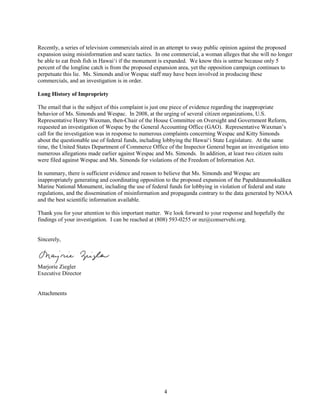 4
Recently, a series of television commercials aired in an attempt to sway public opinion against the proposed
expansion using misinformation and scare tactics. In one commercial, a woman alleges that she will no longer
be able to eat fresh fish in Hawai‘i if the monument is expanded. We know this is untrue because only 5
percent of the longline catch is from the proposed expansion area, yet the opposition campaign continues to
perpetuate this lie. Ms. Simonds and/or Wespac staff may have been involved in producing these
commercials, and an investigation is in order.
Long History of Impropriety
The email that is the subject of this complaint is just one piece of evidence regarding the inappropriate
behavior of Ms. Simonds and Wespac. In 2008, at the urging of several citizen organizations, U.S.
Representative Henry Waxman, then-Chair of the House Committee on Oversight and Government Reform,
requested an investigation of Wespac by the General Accounting Office (GAO). Representative Waxman’s
call for the investigation was in response to numerous complaints concerning Wespac and Kitty Simonds
about the questionable use of federal funds, including lobbying the Hawai‘i State Legislature. At the same
time, the United States Department of Commerce Office of the Inspector General began an investigation into
numerous allegations made earlier against Wespac and Ms. Simonds. In addition, at least two citizen suits
were filed against Wespac and Ms. Simonds for violations of the Freedom of Information Act.
In summary, there is sufficient evidence and reason to believe that Ms. Simonds and Wespac are
inappropriately generating and coordinating opposition to the proposed expansion of the Papahānaumokuākea
Marine National Monument, including the use of federal funds for lobbying in violation of federal and state
regulations, and the dissemination of misinformation and propaganda contrary to the data generated by NOAA
and the best scientific information available.
Thank you for your attention to this important matter. We look forward to your response and hopefully the
findings of your investigation. I can be reached at (808) 593-0255 or mz@conservehi.org.
Sincerely,
Marjorie Ziegler
Executive Director
Attachments
 