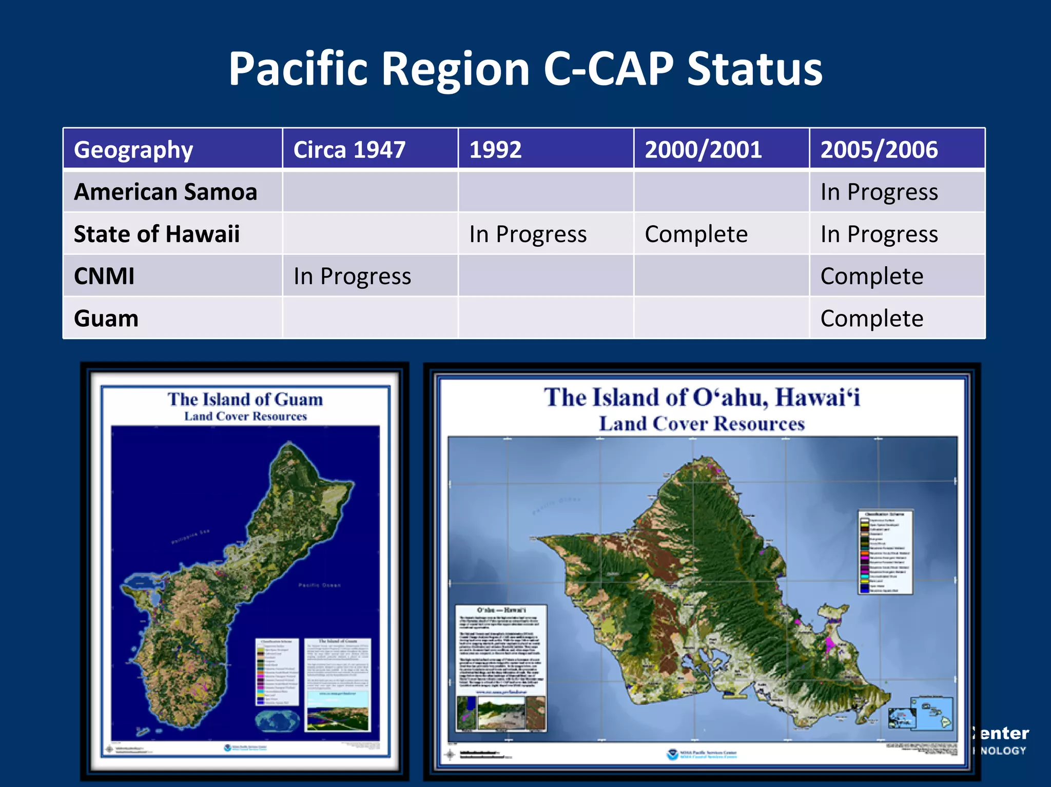 Pacific Region C‐CAP Status
Geography         Circa 1947    1992          2000/2001     2005/2006
American Samoa                                              In Progress
State of Hawaii                 In Progress   Complete      In Progress
CNMI              In Progress                               Complete
Guam                                                        Complete




                                                     NOAA Pacific Services Center
 