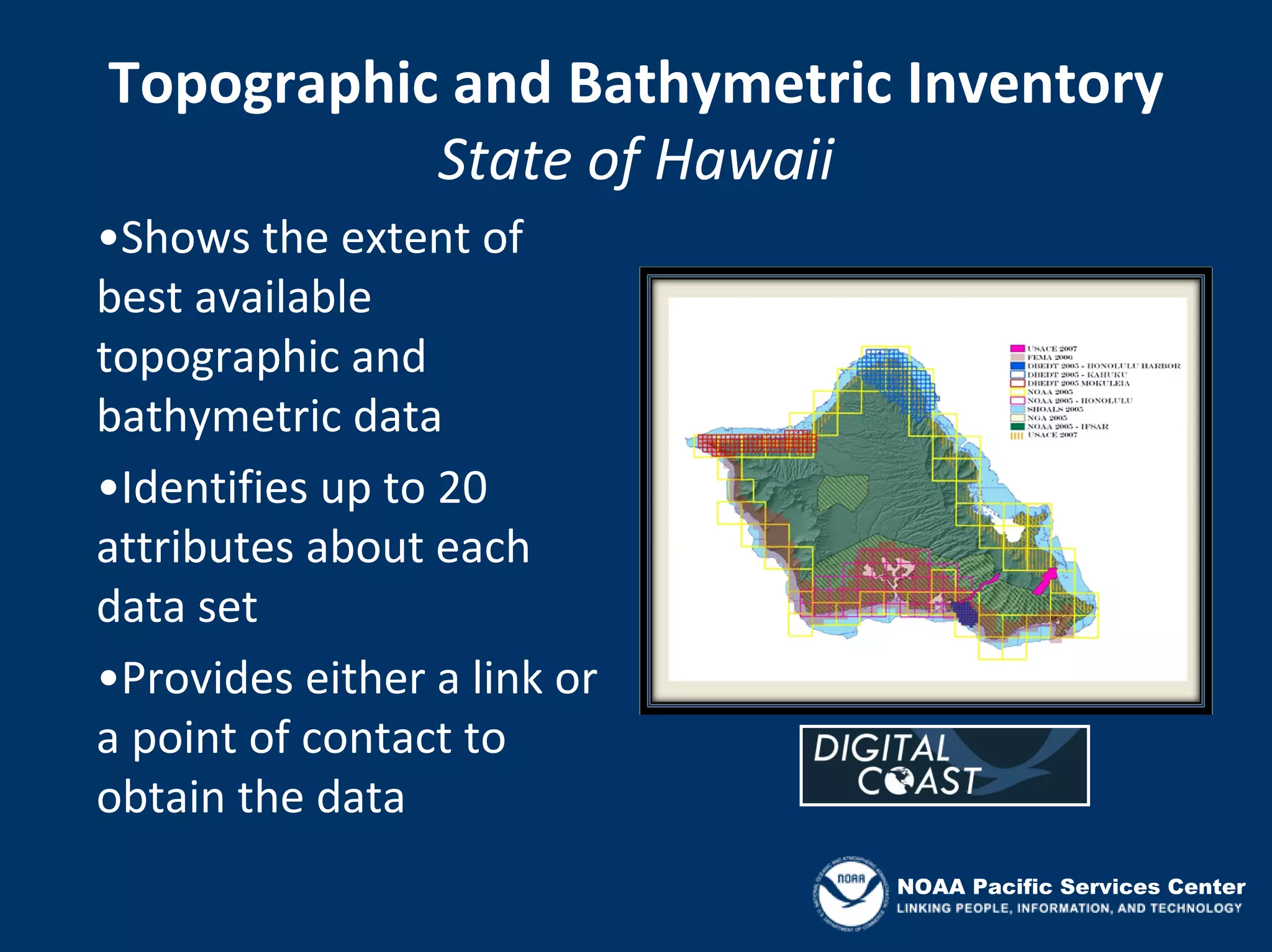Topographic and Bathymetric Inventory
           State of Hawaii
•Shows the extent of 
best available 
topographic and 
bathymetric data
•Identifies up to 20 
attributes about each 
data set
•Provides either a link or 
a point of contact to 
obtain the data
                              NOAA Pacific Services Center
 