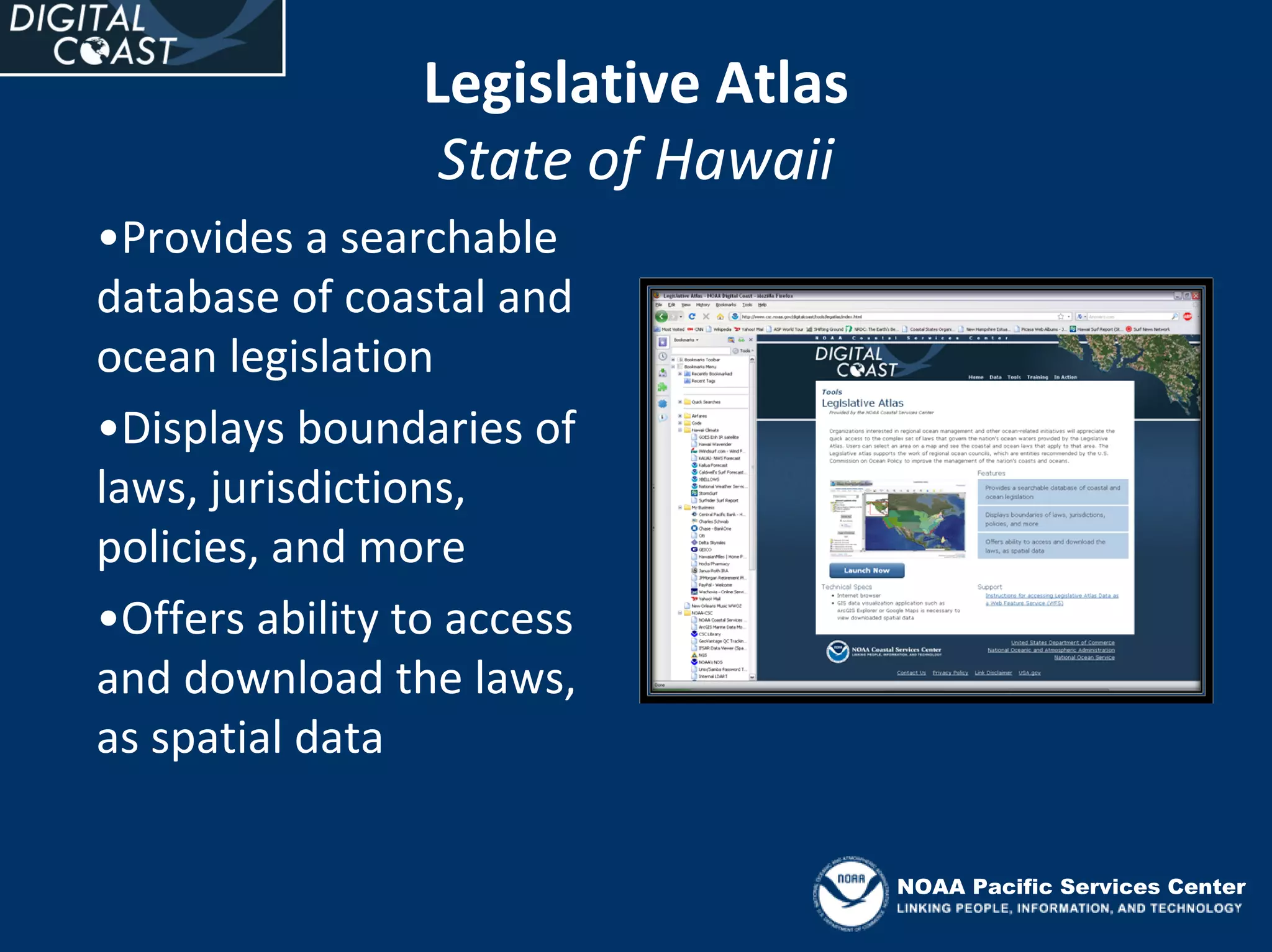 Legislative Atlas
                  State of Hawaii
•Provides a searchable 
database of coastal and 
ocean legislation
•Displays boundaries of 
laws, jurisdictions, 
policies, and more
•Offers ability to access 
and download the laws, 
as spatial data

                                     NOAA Pacific Services Center
 