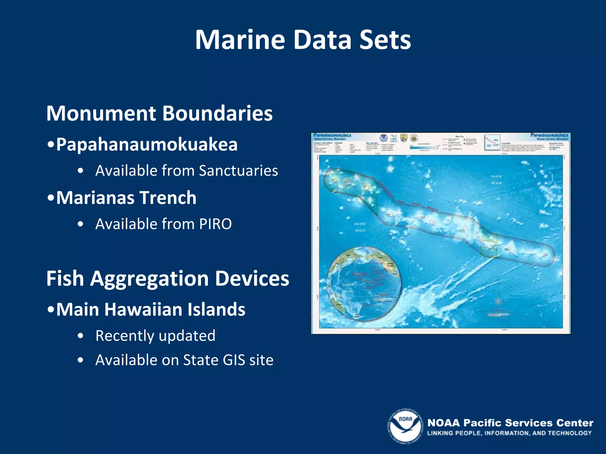 Marine Data Sets

Monument Boundaries
•Papahanaumokuakea
   • Available from Sanctuaries
•Marianas Trench
   • Available from PIRO


Fish Aggregation Devices
•Main Hawaiian Islands
   • Recently updated
   • Available on State GIS site


                                       NOAA Pacific Services Center
 