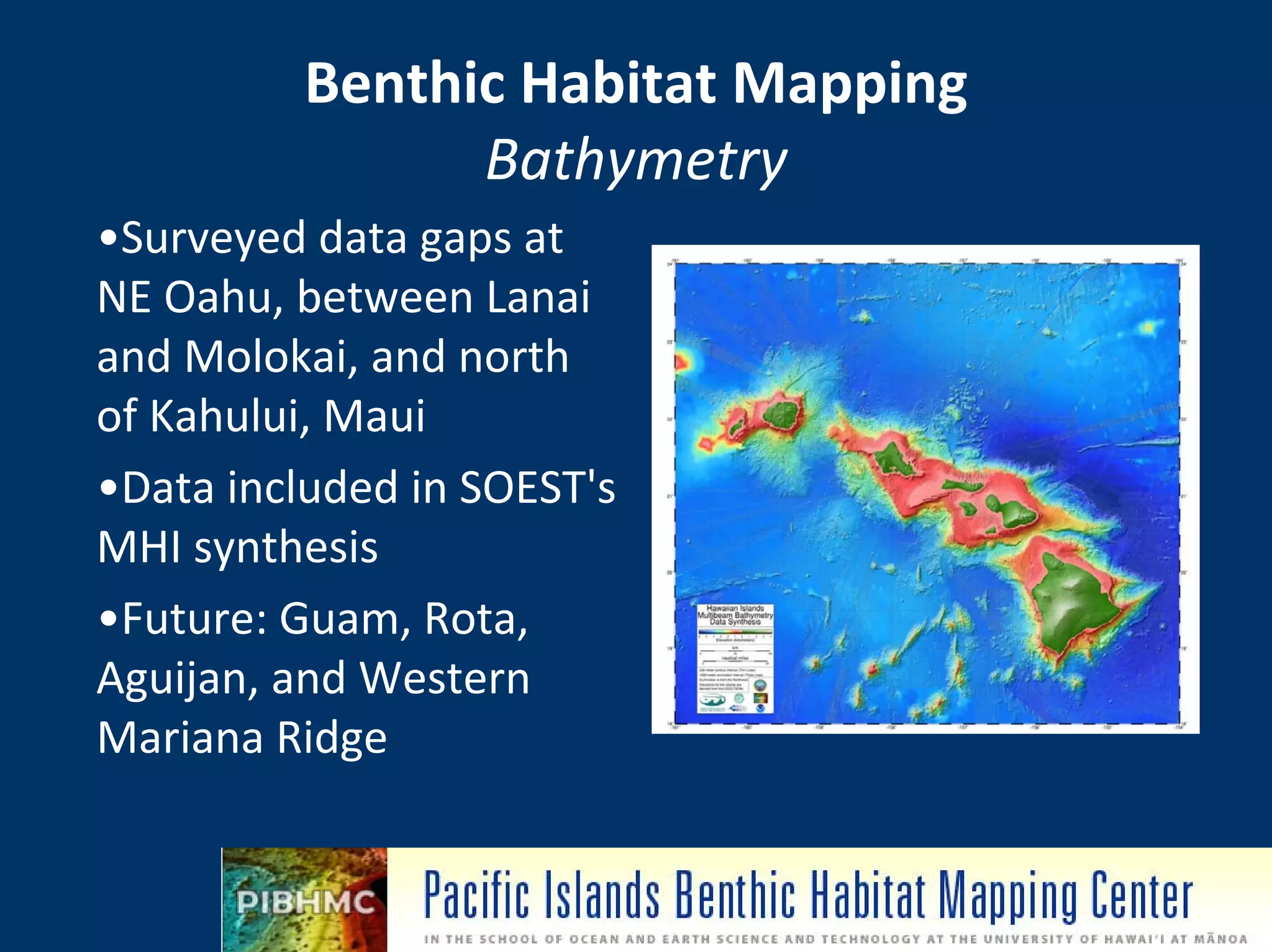 Benthic Habitat Mapping 
                Bathymetry
•Surveyed data gaps at 
NE Oahu, between Lanai 
and Molokai, and north 
of Kahului, Maui
•Data included in SOEST's 
MHI synthesis
•Future: Guam, Rota, 
Aguijan, and Western 
Mariana Ridge

                              NOAA Pacific Services Center
 