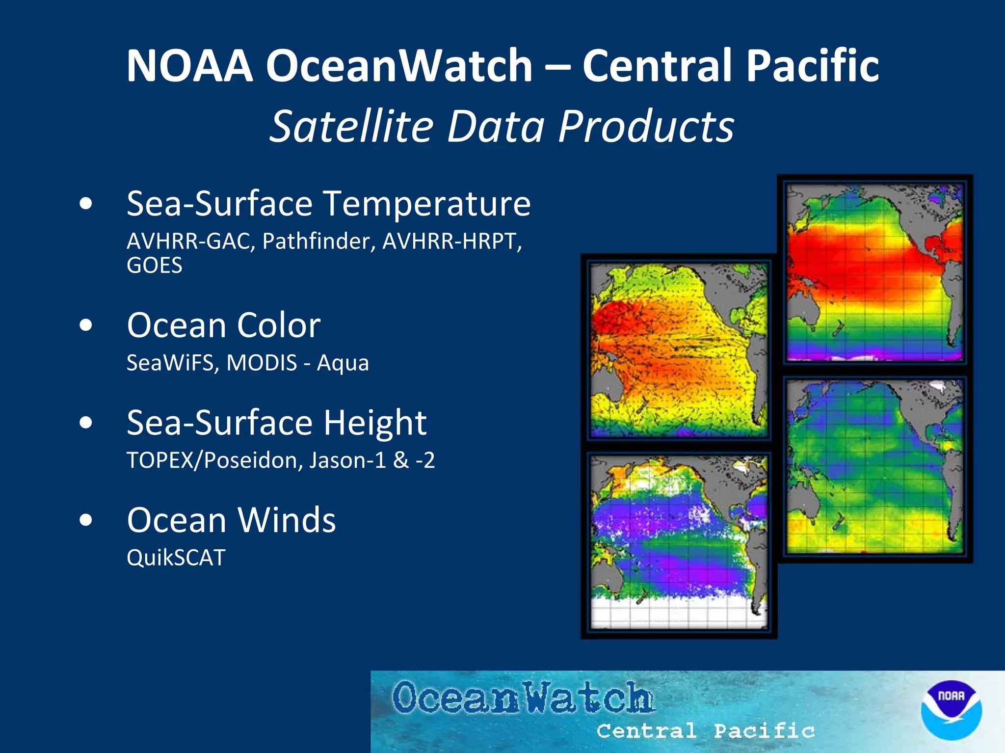 NOAA OceanWatch – Central Pacific
       Satellite Data Products
• Sea‐Surface Temperature
  AVHRR‐GAC, Pathfinder, AVHRR‐HRPT, 
  GOES

• Ocean Color
  SeaWiFS, MODIS ‐ Aqua

• Sea‐Surface Height
  TOPEX/Poseidon, Jason‐1 & ‐2

• Ocean Winds
  QuikSCAT




                                        NOAA Pacific Services Center
 