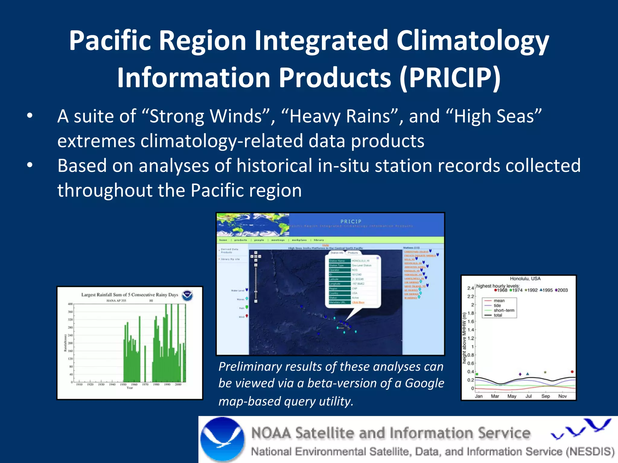 Pacific Region Integrated Climatology 
        Information Products (PRICIP)
•   A suite of “Strong Winds”, “Heavy Rains”, and “High Seas”
    extremes climatology‐related data products 
•   Based on analyses of historical in‐situ station records collected 
    throughout the Pacific region




                        Preliminary results of these analyses can 
                        be viewed via a beta‐version of a Google 
                        map‐based query utility.  

                                                               NOAA Pacific Services Center
 